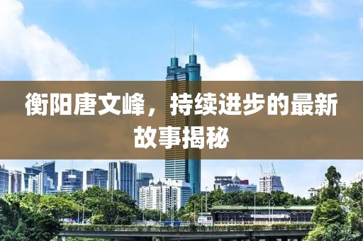 衡陽唐文峰，持續(xù)進步的最新故事揭秘