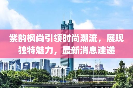 紫韻楓尚引領(lǐng)時尚潮流，展現(xiàn)獨(dú)特魅力，最新消息速遞