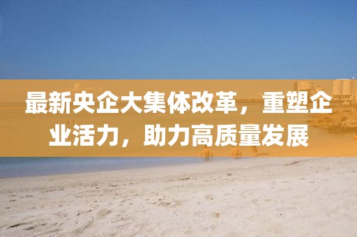 最新央企大集體改革，重塑企業(yè)活力，助力高質(zhì)量發(fā)展