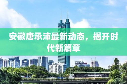 安徽唐承沛最新動(dòng)態(tài)，揭開時(shí)代新篇章