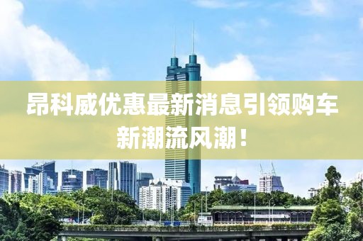 昂科威優(yōu)惠最新消息引領(lǐng)購(gòu)車新潮流風(fēng)潮！