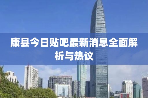 康縣今日貼吧最新消息全面解析與熱議