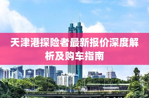 天津港探險者最新報價深度解析及購車指南