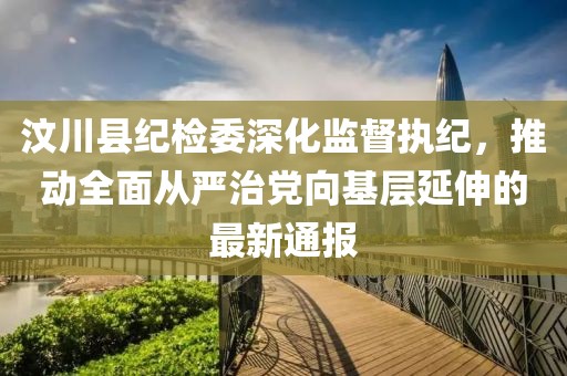 汶川縣紀(jì)檢委深化監(jiān)督執(zhí)紀(jì)，推動全面從嚴(yán)治黨向基層延伸的最新通報