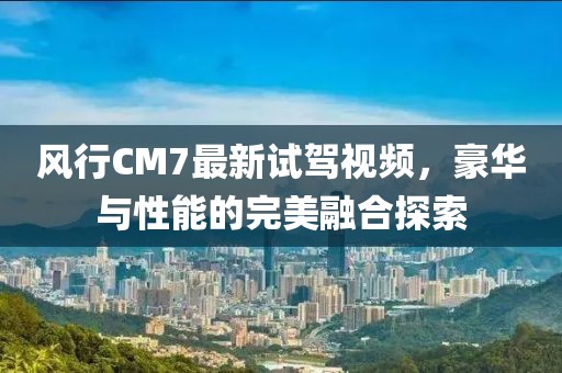 風(fēng)行CM7最新試駕視頻，豪華與性能的完美融合探索