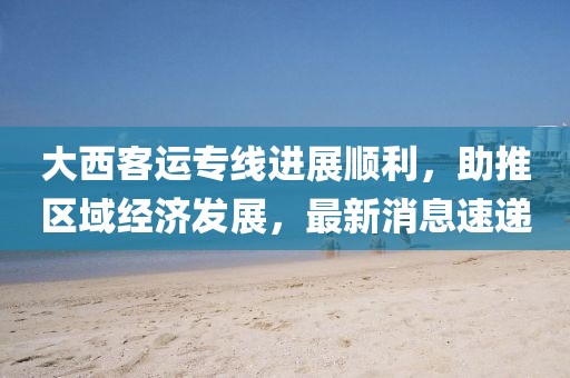 大西客運(yùn)專線進(jìn)展順利，助推區(qū)域經(jīng)濟(jì)發(fā)展，最新消息速遞