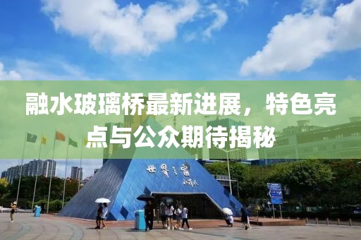 融水玻璃橋最新進(jìn)展，特色亮點(diǎn)與公眾期待揭秘