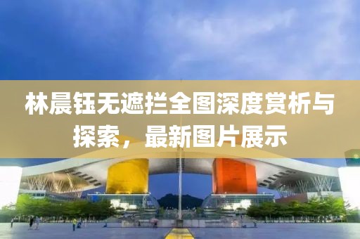 林晨鈺無遮攔全圖深度賞析與探索，最新圖片展示