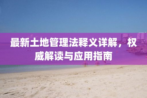最新土地管理法釋義詳解，權(quán)威解讀與應(yīng)用指南