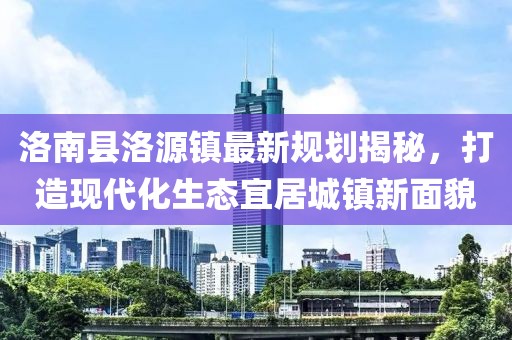 洛南縣洛源鎮(zhèn)最新規(guī)劃揭秘，打造現(xiàn)代化生態(tài)宜居城鎮(zhèn)新面貌