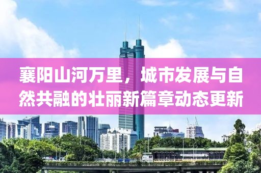 襄陽(yáng)山河萬(wàn)里，城市發(fā)展與自然共融的壯麗新篇章動(dòng)態(tài)更新