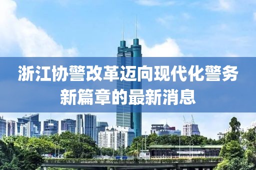 浙江協(xié)警改革邁向現(xiàn)代化警務(wù)新篇章的最新消息