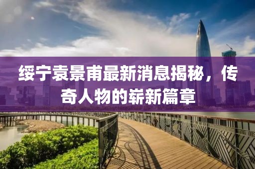 綏寧袁景甫最新消息揭秘，傳奇人物的嶄新篇章