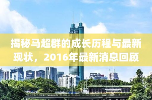 揭秘馬超群的成長(zhǎng)歷程與最新現(xiàn)狀，2016年最新消息回顧