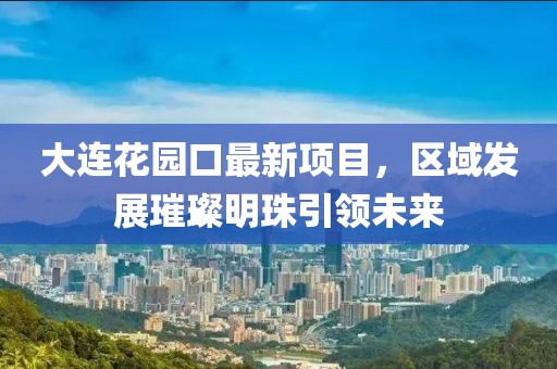 大連花園口最新項(xiàng)目，區(qū)域發(fā)展璀璨明珠引領(lǐng)未來