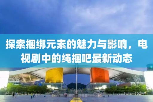探索捆綁元素的魅力與影響，電視劇中的繩捆吧最新動態(tài)