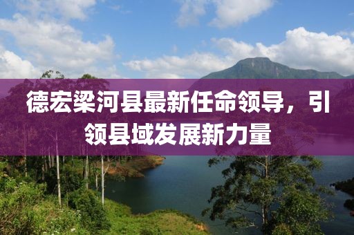 德宏梁河縣最新任命領(lǐng)導(dǎo)，引領(lǐng)縣域發(fā)展新力量