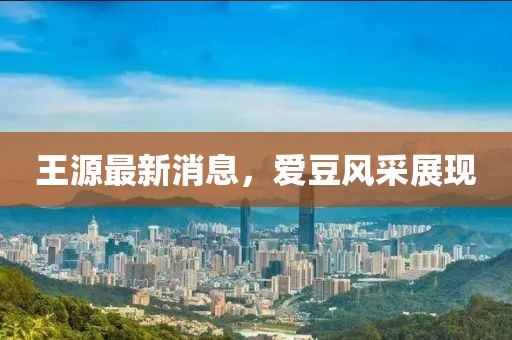 王源最新消息，愛豆風(fēng)采展現(xiàn)