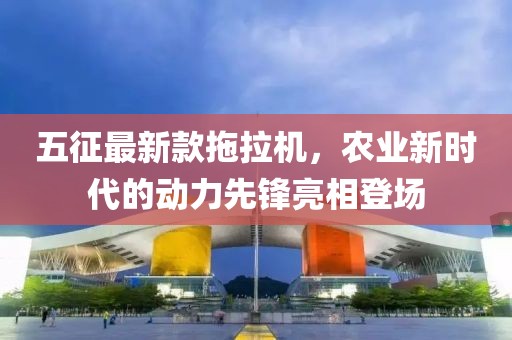 五征最新款拖拉機(jī)，農(nóng)業(yè)新時(shí)代的動力先鋒亮相登場