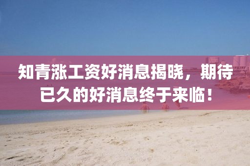 知青漲工資好消息揭曉，期待已久的好消息終于來臨！