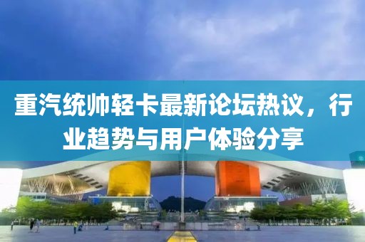 重汽統(tǒng)帥輕卡最新論壇熱議，行業(yè)趨勢(shì)與用戶體驗(yàn)分享