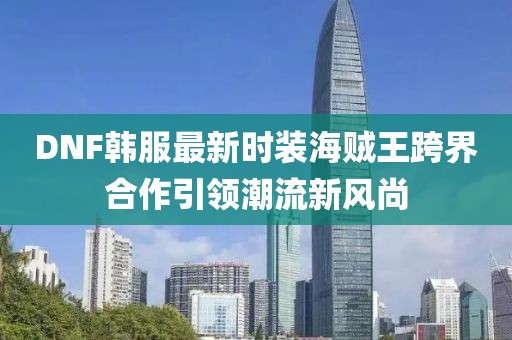 DNF韓服最新時(shí)裝海賊王跨界合作引領(lǐng)潮流新風(fēng)尚