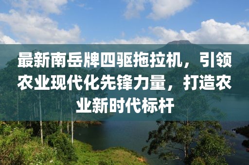 最新南岳牌四驅(qū)拖拉機，引領(lǐng)農(nóng)業(yè)現(xiàn)代化先鋒力量，打造農(nóng)業(yè)新時代標桿
