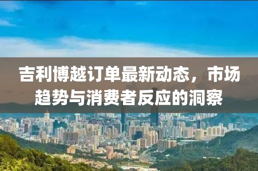 吉利博越訂單最新動態(tài)，市場趨勢與消費者反應(yīng)的洞察