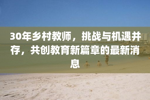 30年鄉(xiāng)村教師，挑戰(zhàn)與機遇并存，共創(chuàng)教育新篇章的最新消息