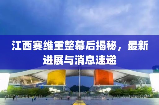 江西賽維重整幕后揭秘，最新進(jìn)展與消息速遞