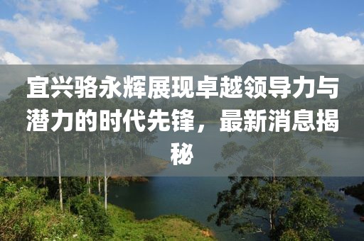 宜興駱永輝展現(xiàn)卓越領(lǐng)導(dǎo)力與潛力的時代先鋒，最新消息揭秘
