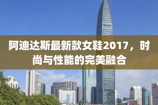阿迪達(dá)斯最新款女鞋2017，時(shí)尚與性能的完美融合