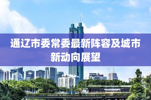 通遼市委常委最新陣容及城市新動向展望