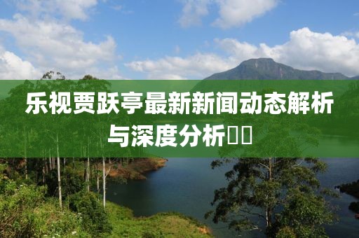 樂視賈躍亭最新新聞動(dòng)態(tài)解析與深度分析??