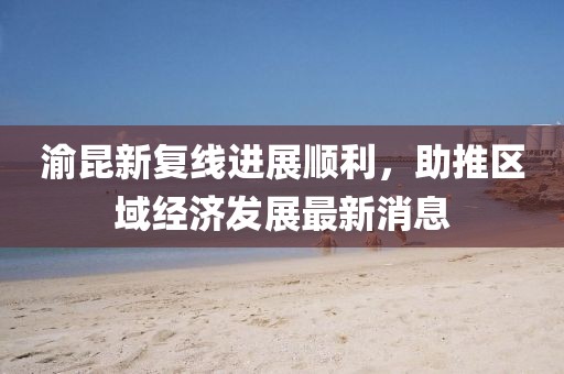 渝昆新復(fù)線進(jìn)展順利，助推區(qū)域經(jīng)濟(jì)發(fā)展最新消息