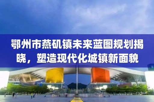 鄂州市燕磯鎮(zhèn)未來(lái)藍(lán)圖規(guī)劃揭曉，塑造現(xiàn)代化城鎮(zhèn)新面貌