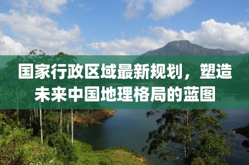 國家行政區(qū)域最新規(guī)劃，塑造未來中國地理格局的藍(lán)圖