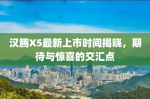 漢騰X5最新上市時(shí)間揭曉，期待與驚喜的交匯點(diǎn)