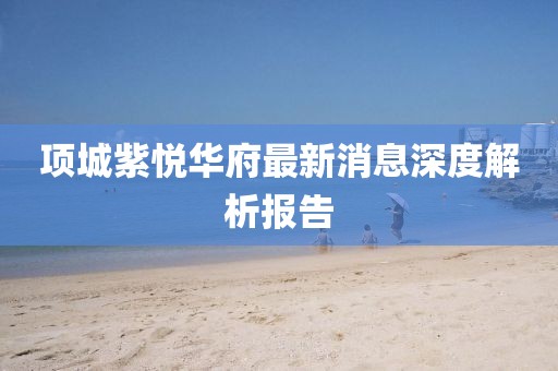 項(xiàng)城紫悅?cè)A府最新消息深度解析報(bào)告