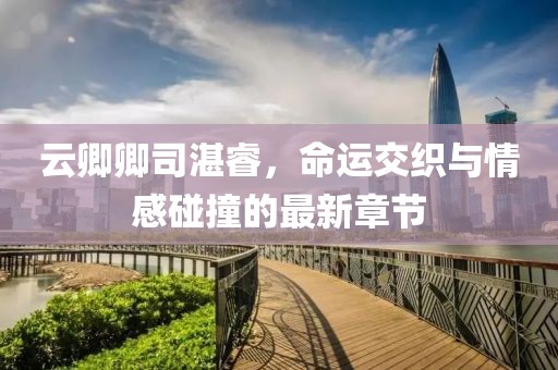 云卿卿司湛睿，命運交織與情感碰撞的最新章節(jié)