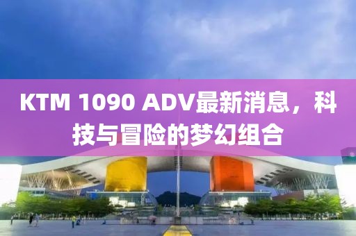 KTM 1090 ADV最新消息，科技與冒險的夢幻組合