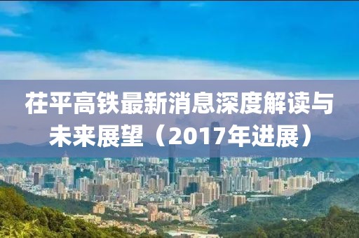 茌平高鐵最新消息深度解讀與未來展望（2017年進(jìn)展）
