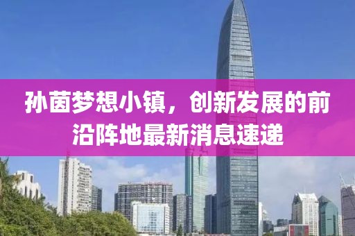 孫茵夢想小鎮(zhèn)，創(chuàng)新發(fā)展的前沿陣地最新消息速遞