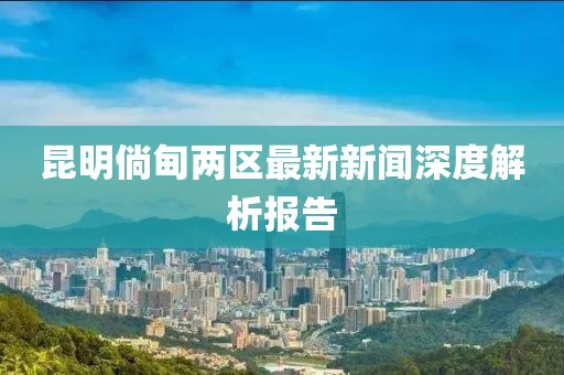昆明倘甸兩區(qū)最新新聞深度解析報(bào)告