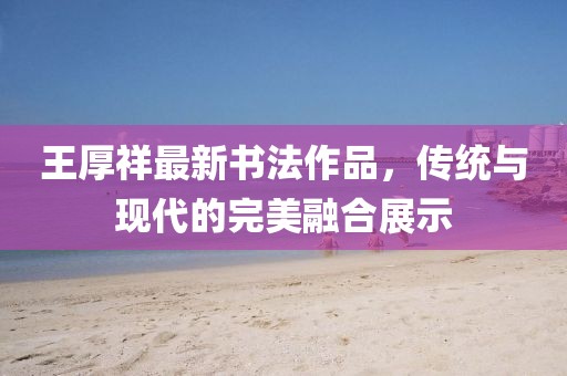 王厚祥最新書(shū)法作品，傳統(tǒng)與現(xiàn)代的完美融合展示