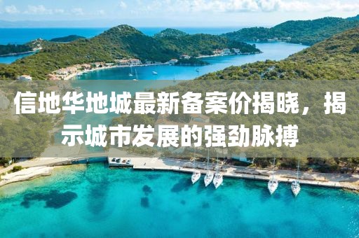信地華地城最新備案價揭曉，揭示城市發(fā)展的強(qiáng)勁脈搏
