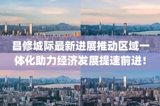 昌修城際最新進展推動區(qū)域一體化助力經濟發(fā)展提速前進！