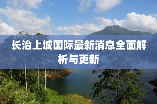 長(zhǎng)治上城國(guó)際最新消息全面解析與更新