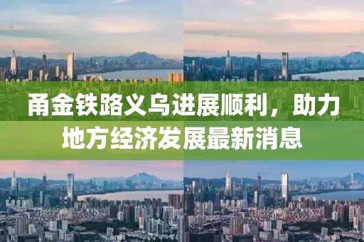 甬金鐵路義烏進(jìn)展順利，助力地方經(jīng)濟(jì)發(fā)展最新消息