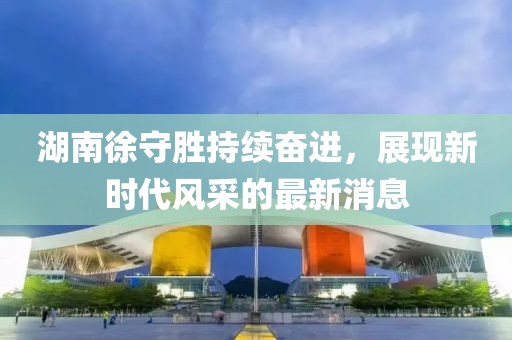 湖南徐守勝持續(xù)奮進，展現(xiàn)新時代風采的最新消息